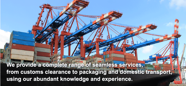 We provide a complete range of seamless services, from customs clearance to packaging and domestic transport, using our abundant knowledge and experience.
